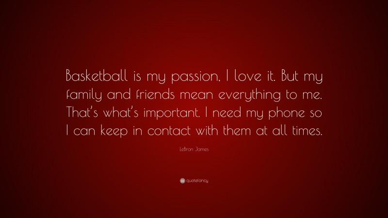 LeBron James Quote: “Basketball is my passion, I love it. But my family and friends mean everything to me. That’s what’s important. I need my phone so I can keep in contact with them at all times.”