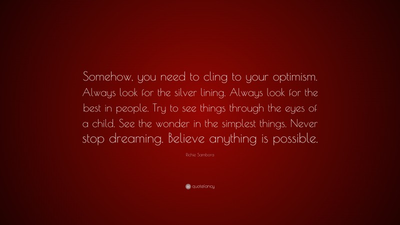 Richie Sambora Quote: “Somehow, you need to cling to your optimism. Always look for the silver lining. Always look for the best in people. Try to see things through the eyes of a child. See the wonder in the simplest things. Never stop dreaming. Believe anything is possible.”