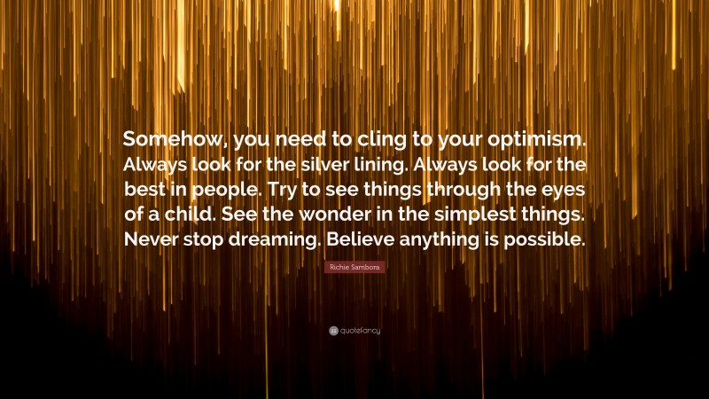 Richie Sambora Quote: “Somehow, you need to cling to your optimism. Always look for the silver lining. Always look for the best in people. Try to see things through the eyes of a child. See the wonder in the simplest things. Never stop dreaming. Believe anything is possible.”