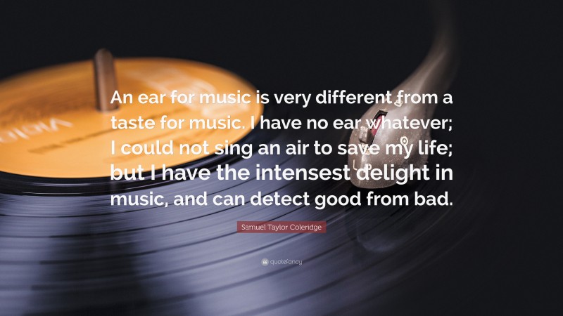 Samuel Taylor Coleridge Quote: “An ear for music is very different from a taste for music. I have no ear whatever; I could not sing an air to save my life; but I have the intensest delight in music, and can detect good from bad.”