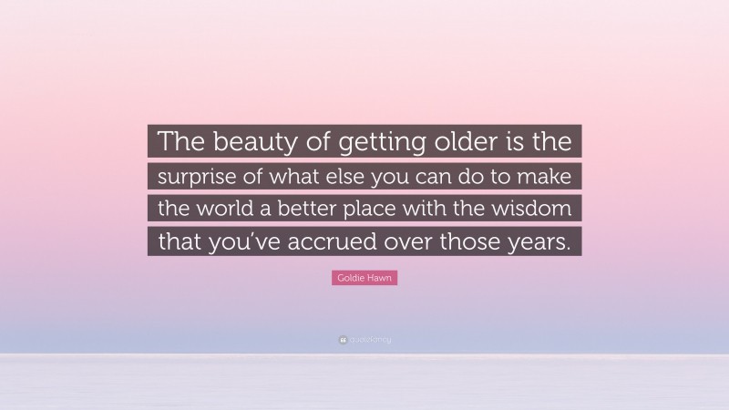 Goldie Hawn Quote: “The beauty of getting older is the surprise of what else you can do to make the world a better place with the wisdom that you’ve accrued over those years.”