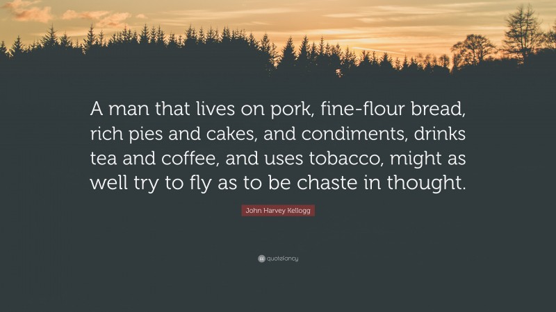 John Harvey Kellogg Quote: “A man that lives on pork, fine-flour bread, rich pies and cakes, and condiments, drinks tea and coffee, and uses tobacco, might as well try to fly as to be chaste in thought.”