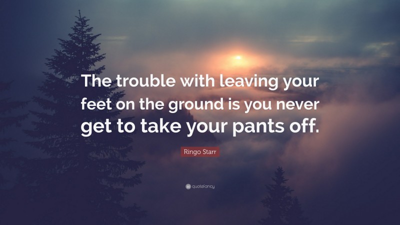 Ringo Starr Quote: “The trouble with leaving your feet on the ground is you never get to take your pants off.”