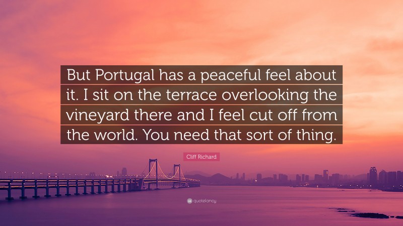 Cliff Richard Quote: “But Portugal has a peaceful feel about it. I sit on the terrace overlooking the vineyard there and I feel cut off from the world. You need that sort of thing.”