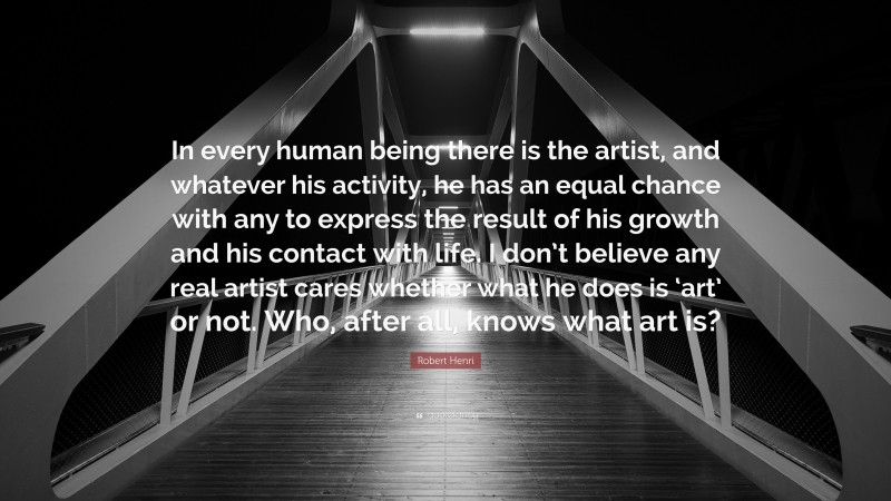 Robert Henri Quote: “In every human being there is the artist, and whatever his activity, he has an equal chance with any to express the result of his growth and his contact with life. I don’t believe any real artist cares whether what he does is ‘art’ or not. Who, after all, knows what art is?”