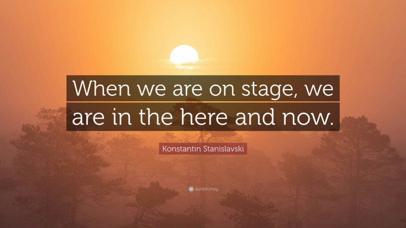 Konstantin Stanislavski Quote: “When we are on stage, we are in the here and now.”