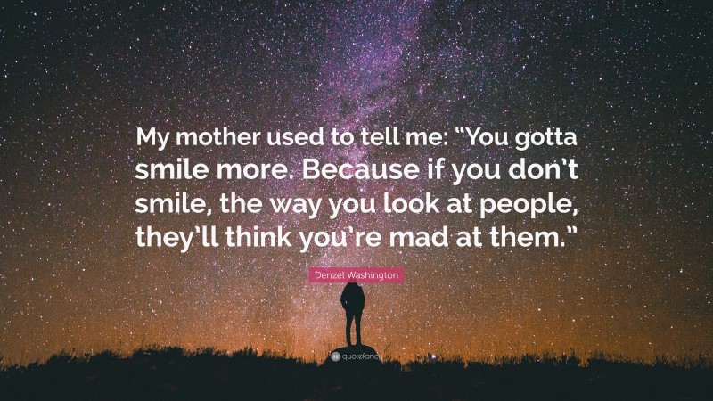 Denzel Washington Quote: “My mother used to tell me: “You gotta smile more. Because if you don’t smile, the way you look at people, they’ll think you’re mad at them.””