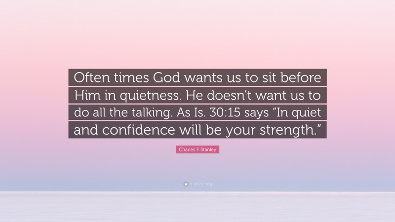 Charles F. Stanley Quote: “Often times God wants us to sit before Him in quietness. He doesn’t want us to do all the talking. As Is. 30:15 says “In quiet and confidence will be your strength.””