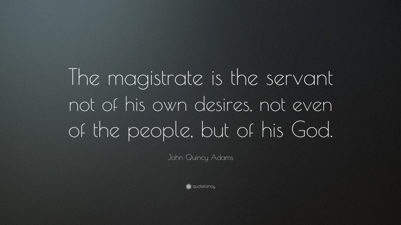 John Quincy Adams Quote: “The magistrate is the servant not of his own desires, not even of the people, but of his God.”