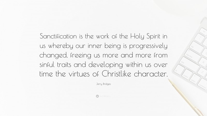 Jerry Bridges Quote: “Sanctification is the work of the Holy Spirit in us whereby our inner being is progressively changed, freeing us more and more from sinful traits and developing within us over time the virtues of Christlike character.”