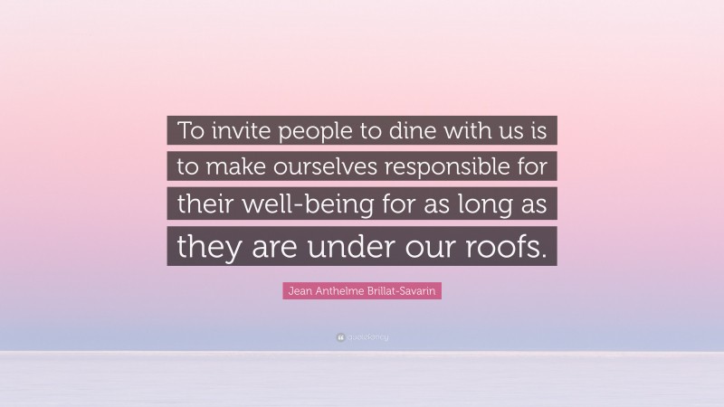 Jean Anthelme Brillat-Savarin Quote: “To invite people to dine with us is to make ourselves responsible for their well-being for as long as they are under our roofs.”