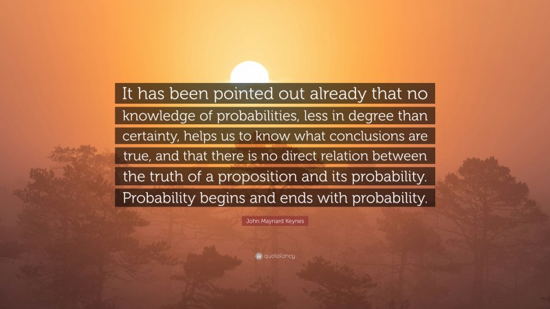 John Maynard Keynes Quote: “It has been pointed out already that no knowledge of probabilities, less in degree than certainty, helps us to know what conclusions are true, and that there is no direct relation between the truth of a proposition and its probability. Probability begins and ends with probability.”