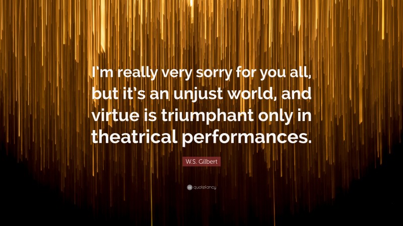 W.S. Gilbert Quote: “I’m really very sorry for you all, but it’s an unjust world, and virtue is triumphant only in theatrical performances.”