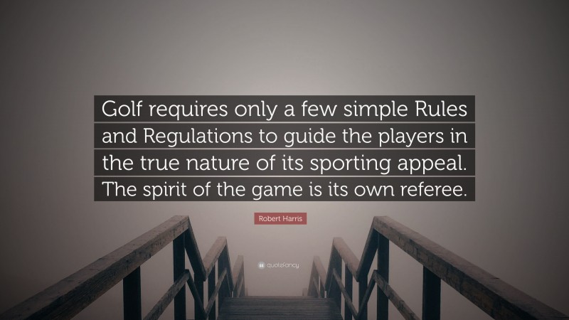 Robert Harris Quote: “Golf requires only a few simple Rules and Regulations to guide the players in the true nature of its sporting appeal. The spirit of the game is its own referee.”