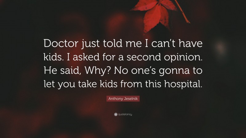 Anthony Jeselnik Quote: “Doctor just told me I can’t have kids. I asked for a second opinion. He said, Why? No one’s gonna to let you take kids from this hospital.”