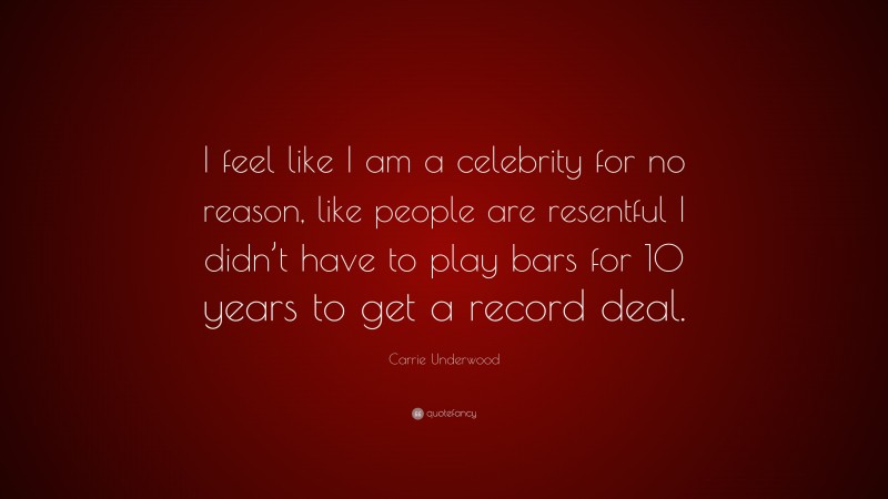 Carrie Underwood Quote: “I feel like I am a celebrity for no reason, like people are resentful I didn’t have to play bars for 10 years to get a record deal.”