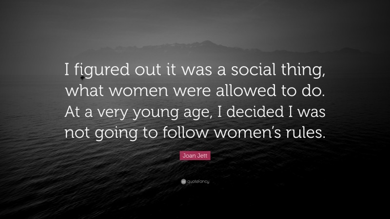 Joan Jett Quote: “I figured out it was a social thing, what women were allowed to do. At a very young age, I decided I was not going to follow women’s rules.”