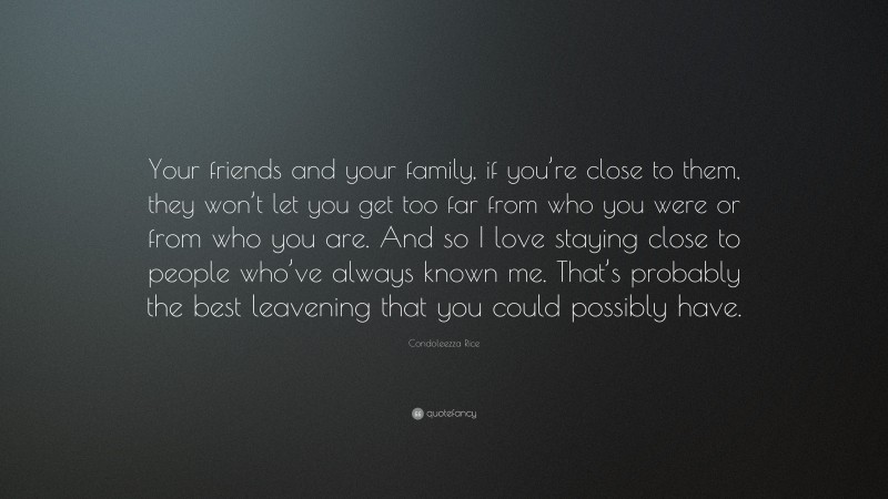 Condoleezza Rice Quote: “Your friends and your family, if you’re close to them, they won’t let you get too far from who you were or from who you are. And so I love staying close to people who’ve always known me. That’s probably the best leavening that you could possibly have.”