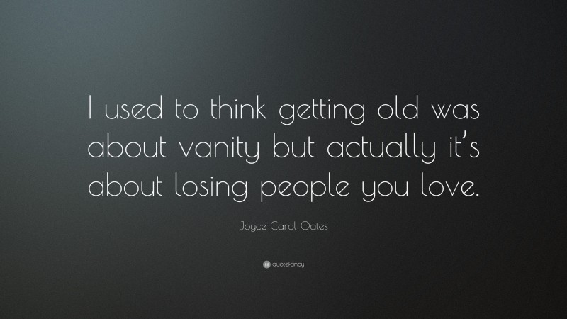 Joyce Carol Oates Quote: “I used to think getting old was about vanity but actually it’s about losing people you love.”