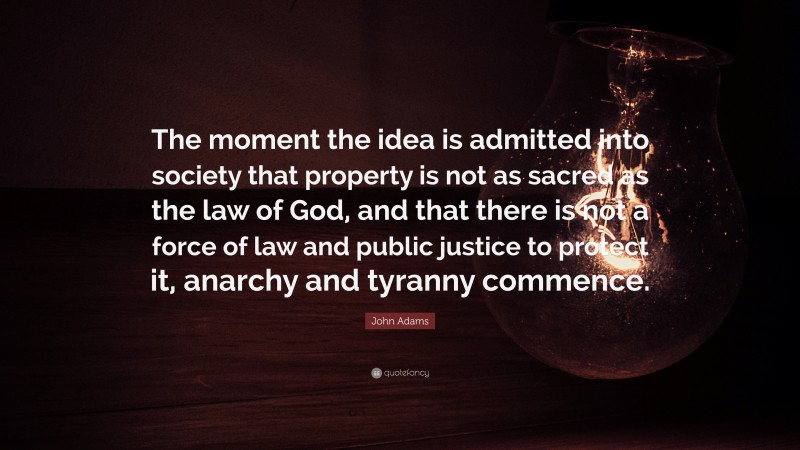 John Adams Quote: “The moment the idea is admitted into society that property is not as sacred as the law of God, and that there is not a force of law and public justice to protect it, anarchy and tyranny commence.”