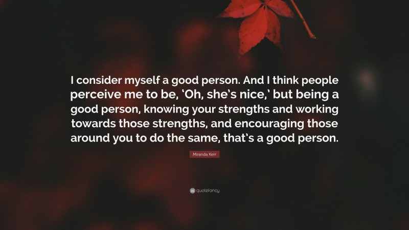 Miranda Kerr Quote: “I consider myself a good person. And I think people perceive me to be, ‘Oh, she’s nice,’ but being a good person, knowing your strengths and working towards those strengths, and encouraging those around you to do the same, that’s a good person.”