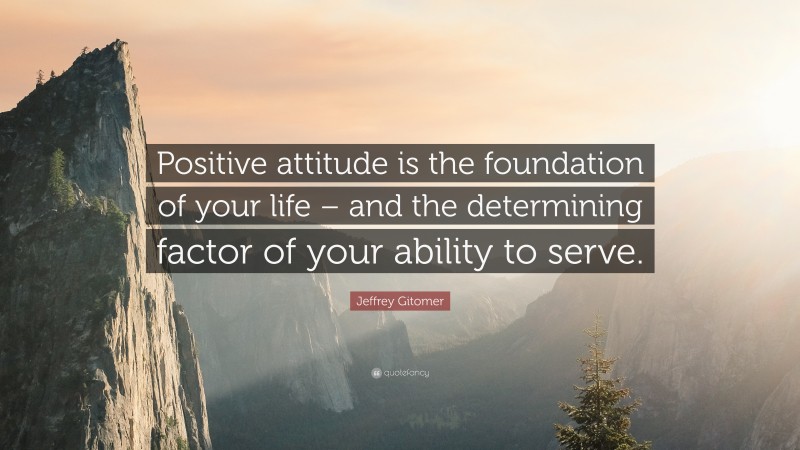 Jeffrey Gitomer Quote: “Positive attitude is the foundation of your life – and the determining factor of your ability to serve.”