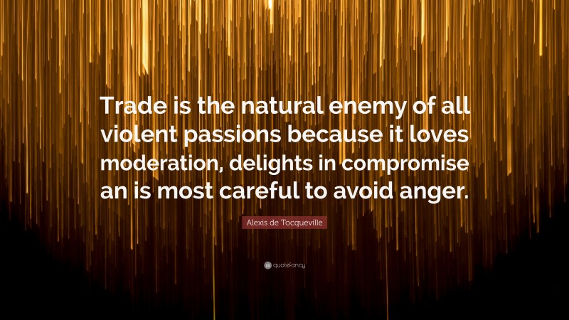 Alexis de Tocqueville Quote: “Trade is the natural enemy of all violent passions because it loves moderation, delights in compromise an is most careful to avoid anger.”