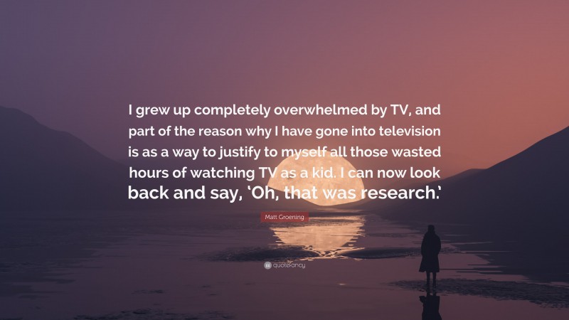 Matt Groening Quote: “I grew up completely overwhelmed by TV, and part of the reason why I have gone into television is as a way to justify to myself all those wasted hours of watching TV as a kid. I can now look back and say, ‘Oh, that was research.’”