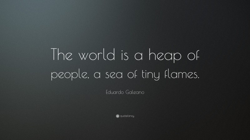 Eduardo Galeano Quote: “The world is a heap of people, a sea of tiny flames.”