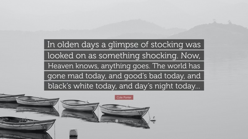Cole Porter Quote: “In olden days a glimpse of stocking was looked on as something shocking. Now, Heaven knows, anything goes. The world has gone mad today, and good’s bad today, and black’s white today, and day’s night today...”