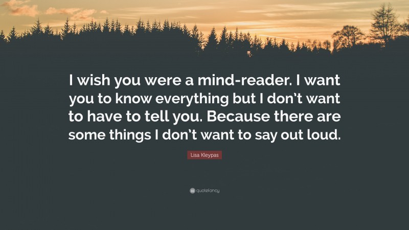 Lisa Kleypas Quote: “I wish you were a mind-reader. I want you to know everything but I don’t want to have to tell you. Because there are some things I don’t want to say out loud.”