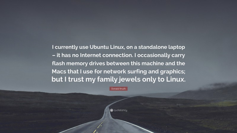 Donald Knuth Quote: “I currently use Ubuntu Linux, on a standalone laptop – it has no Internet connection. I occasionally carry flash memory drives between this machine and the Macs that I use for network surfing and graphics; but I trust my family jewels only to Linux.”