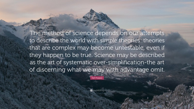 Karl Popper Quote: “The method of science depends on our attempts to describe the world with simple theories: theories that are complex may become untestable, even if they happen to be true. Science may be described as the art of systematic over-simplification-the art of discerning what we may with advantage omit.”