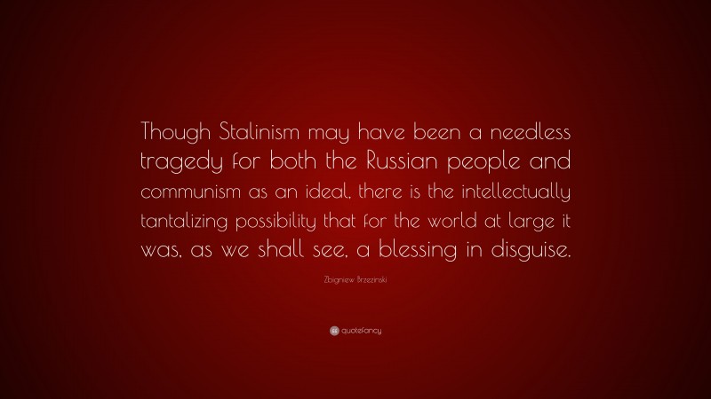 Zbigniew Brzezinski Quote: “Though Stalinism may have been a needless tragedy for both the Russian people and communism as an ideal, there is the intellectually tantalizing possibility that for the world at large it was, as we shall see, a blessing in disguise.”