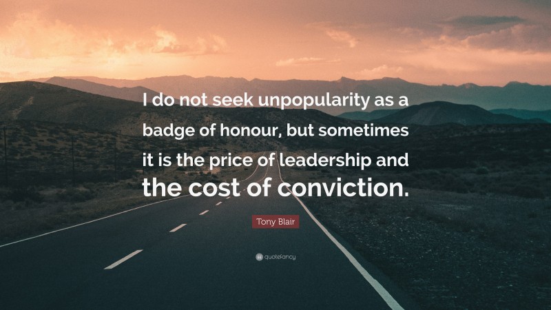 Tony Blair Quote: “I do not seek unpopularity as a badge of honour, but sometimes it is the price of leadership and the cost of conviction.”
