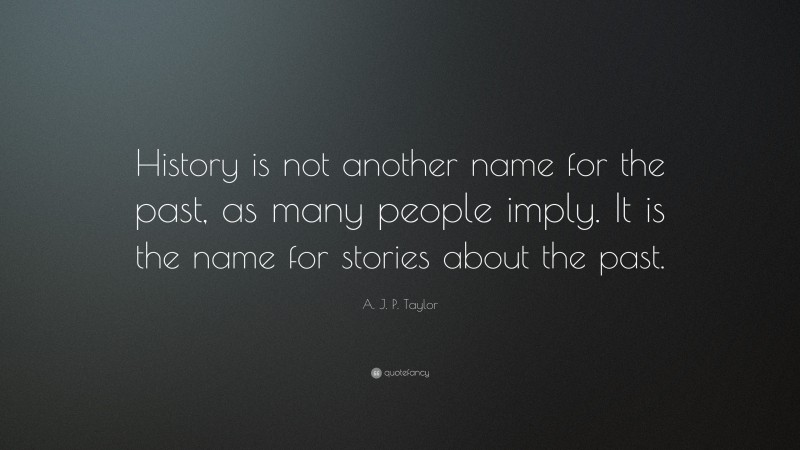A. J. P. Taylor Quote: “History is not another name for the past, as many people imply. It is the name for stories about the past.”