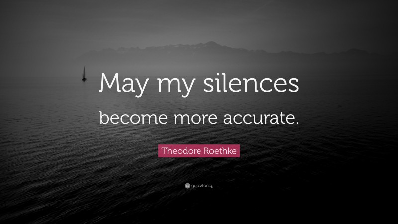 Theodore Roethke Quote: “May my silences become more accurate.”