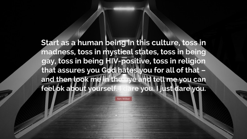Ken Wilber Quote: “Start as a human being in this culture, toss in madness, toss in mystical states, toss in being gay, toss in being HIV-positive, toss in religion that assures you God hates you for all of that – and then look me in the eye and tell me you can feel ok about yourself. I dare you. I just dare you.”