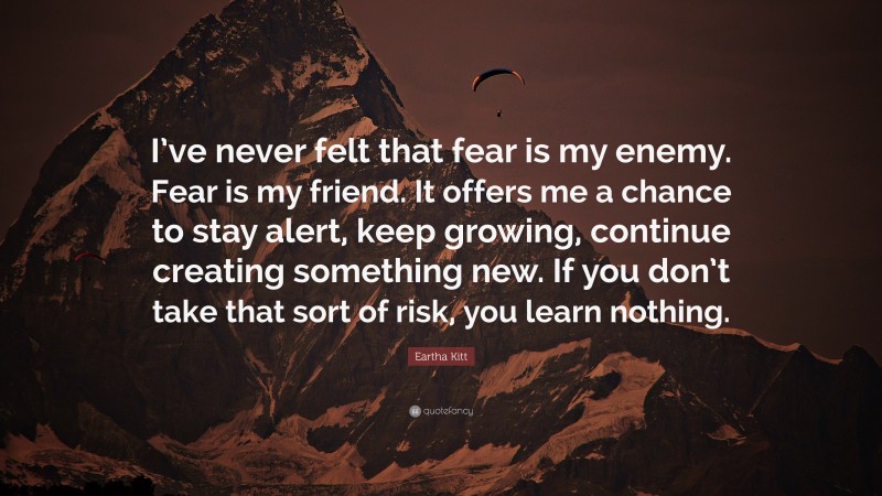 Eartha Kitt Quote: “I’ve never felt that fear is my enemy. Fear is my friend. It offers me a chance to stay alert, keep growing, continue creating something new. If you don’t take that sort of risk, you learn nothing.”