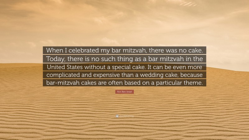 Ron Ben-Israel Quote: “When I celebrated my bar mitzvah, there was no cake. Today, there is no such thing as a bar mitzvah in the United States without a special cake. It can be even more complicated and expensive than a wedding cake, because bar-mitzvah cakes are often based on a particular theme.”