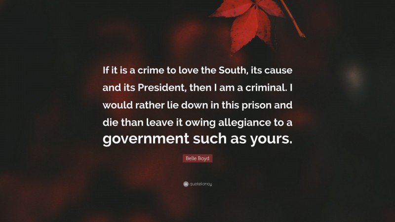 Belle Boyd Quote: “If it is a crime to love the South, its cause and its President, then I am a criminal. I would rather lie down in this prison and die than leave it owing allegiance to a government such as yours.”