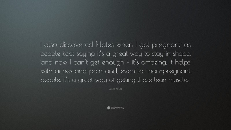 Olivia Wilde Quote: “I also discovered Pilates when I got pregnant, as people kept saying it’s a great way to stay in shape, and now I can’t get enough – it’s amazing. It helps with aches and pain and, even for non-pregnant people, it’s a great way of getting those lean muscles.”