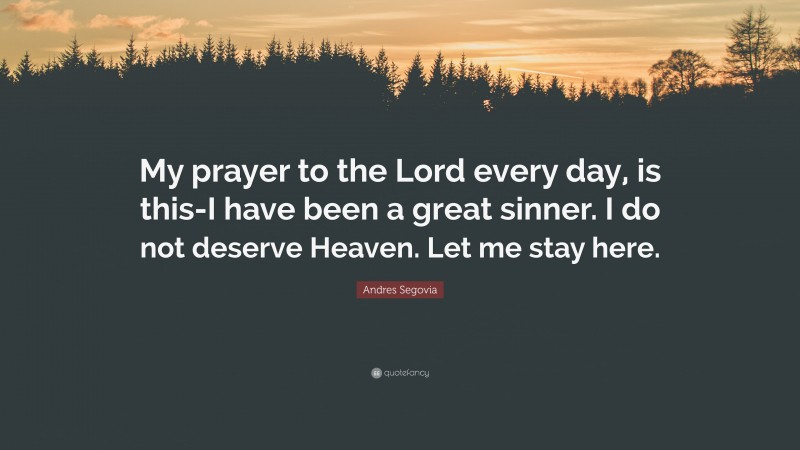 Andres Segovia Quote: “My prayer to the Lord every day, is this-I have been a great sinner. I do not deserve Heaven. Let me stay here.”