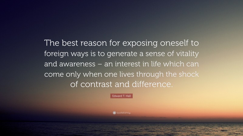 Edward T. Hall Quote: “The best reason for exposing oneself to foreign ways is to generate a sense of vitality and awareness – an interest in life which can come only when one lives through the shock of contrast and difference.”