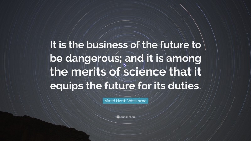 Alfred North Whitehead Quote: “It is the business of the future to be dangerous; and it is among the merits of science that it equips the future for its duties.”