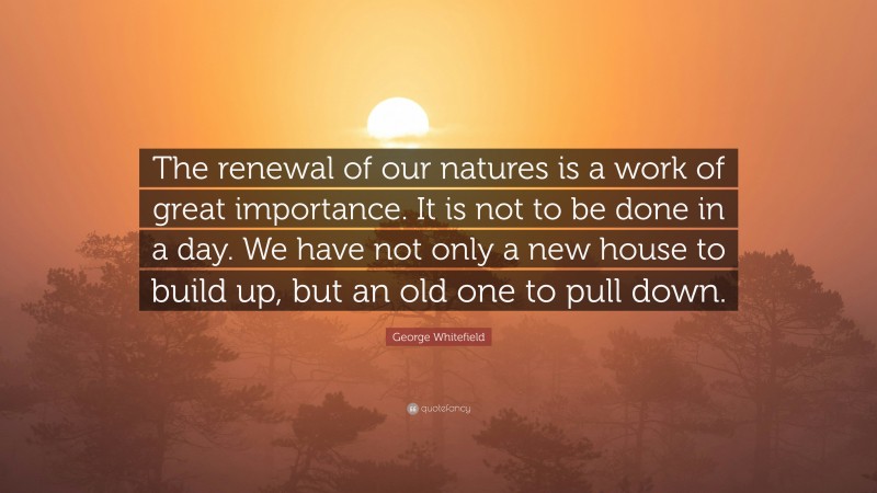 George Whitefield Quote: “The renewal of our natures is a work of great importance. It is not to be done in a day. We have not only a new house to build up, but an old one to pull down.”
