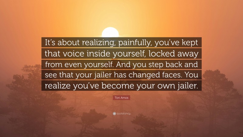Tori Amos Quote: “It’s about realizing, painfully, you’ve kept that voice inside yourself, locked away from even yourself. And you step back and see that your jailer has changed faces. You realize you’ve become your own jailer.”