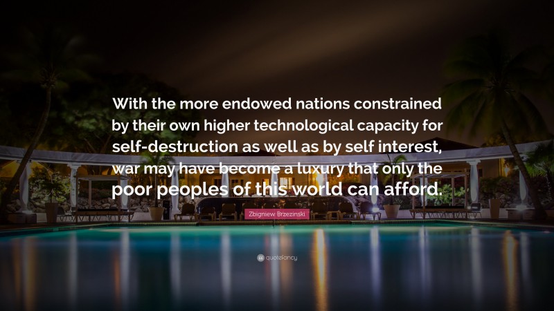 Zbigniew Brzezinski Quote: “With the more endowed nations constrained by their own higher technological capacity for self-destruction as well as by self interest, war may have become a luxury that only the poor peoples of this world can afford.”