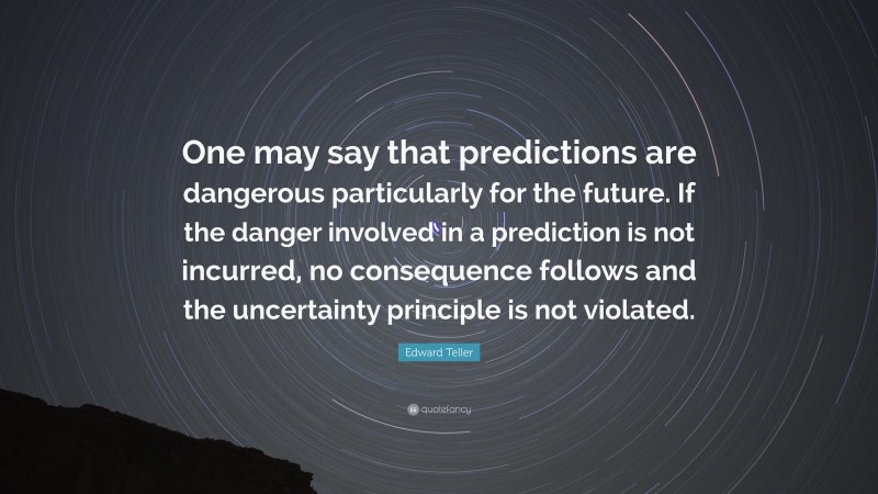 Edward Teller Quote: “One may say that predictions are dangerous particularly for the future. If the danger involved in a prediction is not incurred, no consequence follows and the uncertainty principle is not violated.”