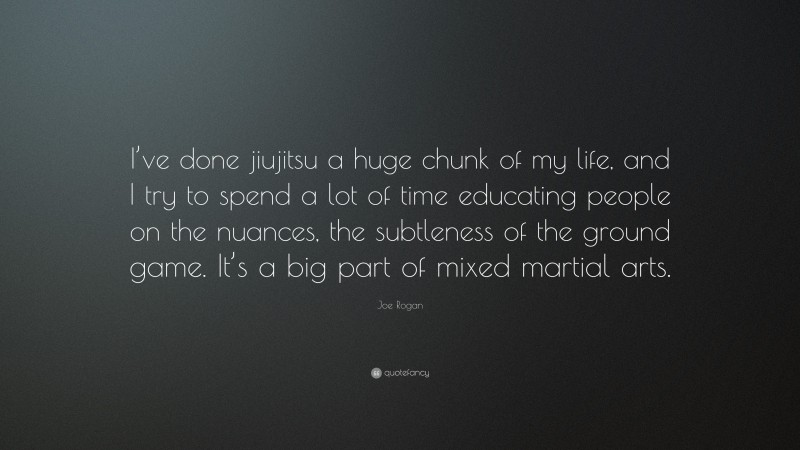 Joe Rogan Quote: “I’ve done jiujitsu a huge chunk of my life, and I try to spend a lot of time educating people on the nuances, the subtleness of the ground game. It’s a big part of mixed martial arts.”